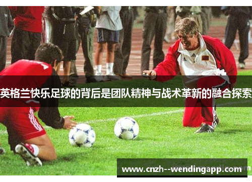 英格兰快乐足球的背后是团队精神与战术革新的融合探索