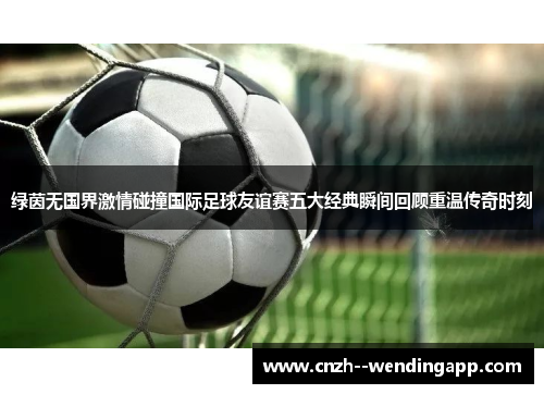 绿茵无国界激情碰撞国际足球友谊赛五大经典瞬间回顾重温传奇时刻 绿茵无国界激情碰撞国际足球友谊赛五大经典瞬间回顾重温传奇时刻