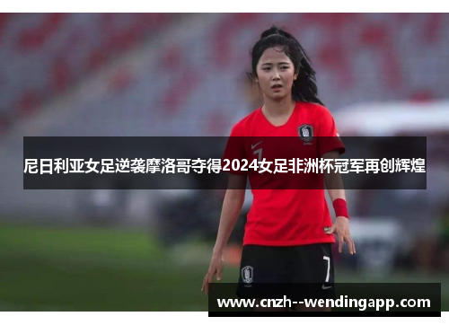 尼日利亚女足逆袭摩洛哥夺得2024女足非洲杯冠军再创辉煌