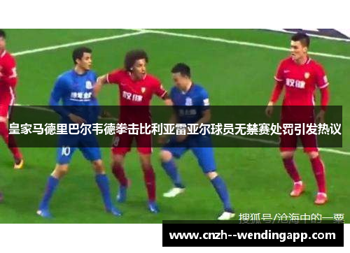 皇家马德里巴尔韦德拳击比利亚雷亚尔球员无禁赛处罚引发热议
