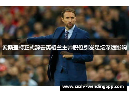 索斯盖特正式辞去英格兰主帅职位引发足坛深远影响