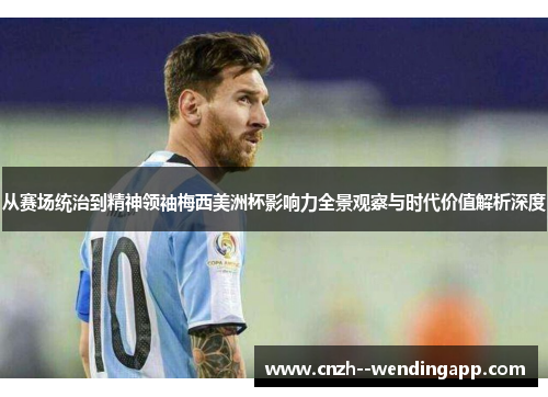 从赛场统治到精神领袖梅西美洲杯影响力全景观察与时代价值解析深度