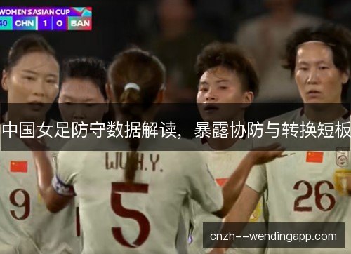 中国女足防守数据解读,暴露协防与转换短板 中国女足防守数据解读,暴露协防与转换短板