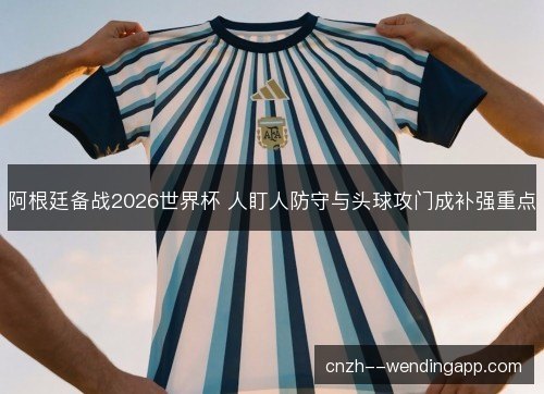 阿根廷备战2026世界杯 人盯人防守与头球攻门成补强重点